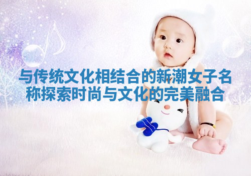 与传统文化相结合的新潮女子名称探索时尚与文化的完美融合