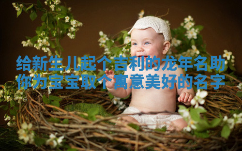 给新生儿起个吉利的龙年名助你为宝宝取个寓意美好的名字